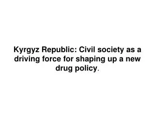 Kyrgyz Republic: Civil society as a driving force for shaping up a new drug policy .