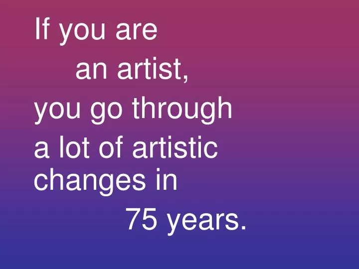 if you are an artist you go through a lot of artistic changes in 75 years