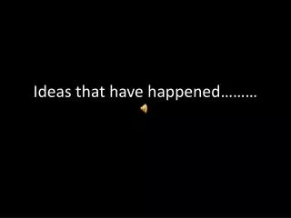 Ideas that have happened………