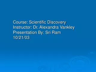 Course: Scientific Discovery Instructor: Dr. Alexandra Vankley Presentation By: Sri Ram 10/21/03