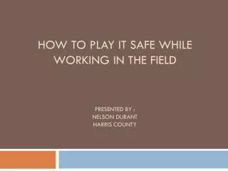 How to Play It safe while working in the field Presented by : Nelson Durant Harris County