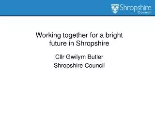 Working together for a bright future in Shropshire Cllr Gwilym Butler Shropshire Council