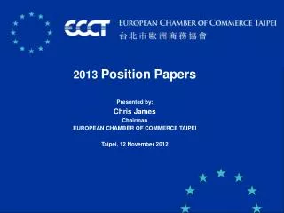 2013 Position Papers Presented by: Chris James Chairman EUROPEAN CHAMBER OF COMMERCE TAIPEI