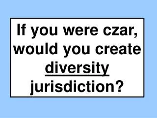 If you were czar, would you create diversity jurisdiction?