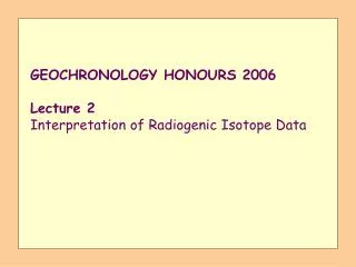 GEOCHRONOLOGY HONOURS 2006 Lecture 2 Interpretation of Radiogenic Isotope Data