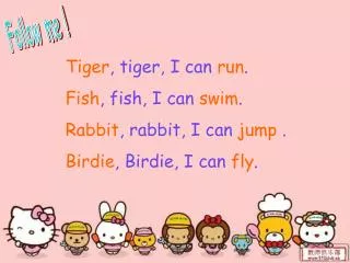 Tiger , tiger, I can run . Fish , fish, I can swim . Rabbit , rabbit, I can jump .