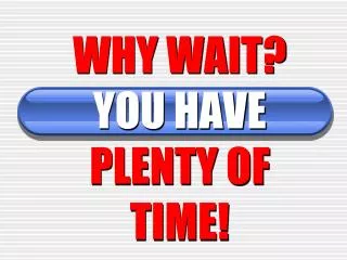 WHY WAIT? YOU HAVE PLENTY OF TIME!