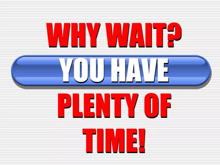 why wait you have plenty of time