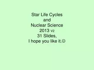 Star Life Cycles and Nuclear Science 2013 V2 31 Slides, I hope you like it. ?