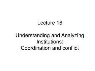 Lecture 16 Understanding and Analyzing Institutions: Coordination and conflict