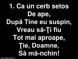 1 ca un cerb setos d e ape dup tine eu suspin vreau s i fiu t ot mai aproape ie doamne s m nchin