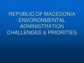 REPUBLIC OF MACEDONIA ENVORONMENTAL ADMINISTRATION CHALLENGES &amp; PRIORITIES