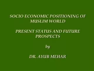 SOCIO ECONOMIC POSITIONING OF MUSLIM WORLD PRESENT STATUS AND FUTURE PROSPECTS by DR. AYUB MEHAR