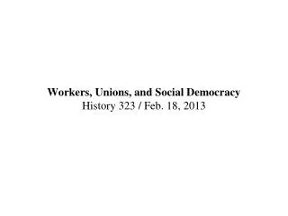 Workers, Unions, and Social Democracy History 323 / Feb. 18, 2013