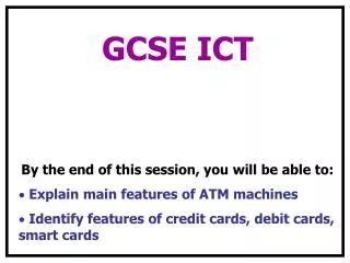 GCSE ICT By the end of this session, you will be able to: Explain main features of ATM machines