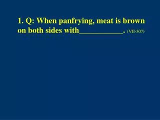 1. Q: When panfrying, meat is brown on both sides with___________. (VII-307)