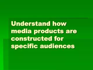 Understand how media products are constructed for specific audiences