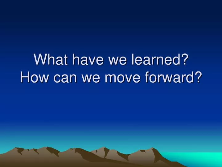 what have we learned how can we move forward