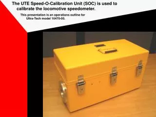 The UTE Speed-O-Calibration Unit (SOC) is used to calibrate the locomotive speedometer.