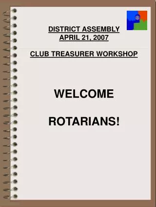DISTRICT ASSEMBLY APRIL 21, 2007 CLUB TREASURER WORKSHOP WELCOME ROTARIANS!