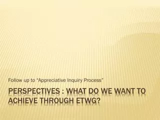 PERSPECTIVES : What do we want to achieve through etwg ?