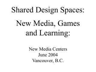 Shared Design Spaces: New Media, Games and Learning: New Media Centers June 2004 Vancouver, B.C.