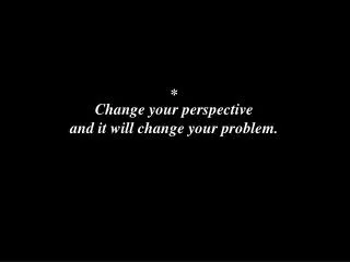 Change your perspective and it will change your problem.