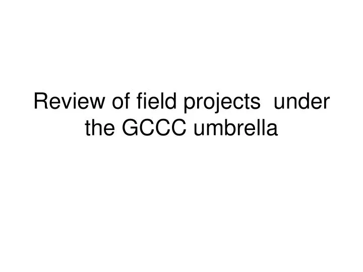 review of field projects under the gccc umbrella