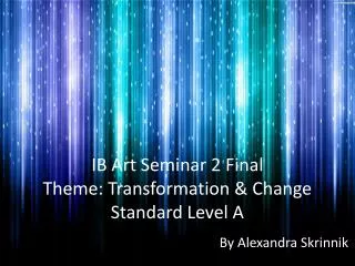 IB Art Seminar 2 Final Theme: Transformation &amp; Change Standard Level A