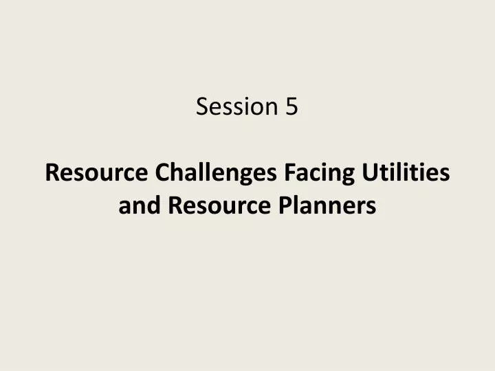 session 5 resource challenges facing utilities and resource planners