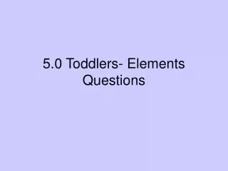 5.0 Toddlers- Elements Questions