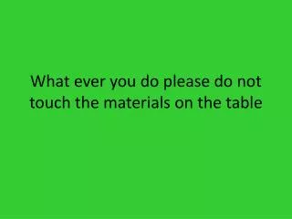 What ever you do please do not touch the materials on the table