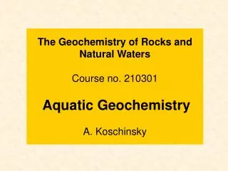 The Geochemistry of Rocks and Natural Waters Course no. 210301 Aquatic Geochemistry A. Koschinsky