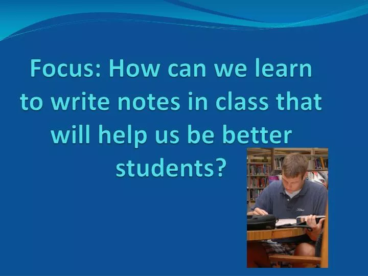 focus how can we learn to write notes in class that will help us be better students