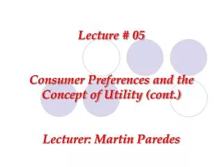 Lecture # 05 Consumer Preferences and the Concept of Utility (cont.) Lecturer: Martin Paredes