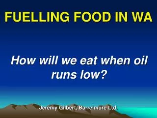 FUELLING FOOD IN WA How will we eat when oil runs low? Jeremy Gilbert, Barrelmore Ltd.