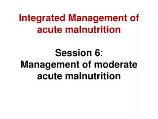 Integrated Management of acute malnutrition Session 6 : Management of moderate acute malnutrition