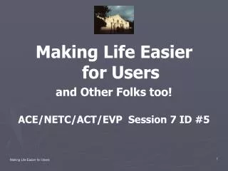 Making Life Easier for Users and Other Folks too! ACE/NETC/ACT/EVP Session 7 ID #5