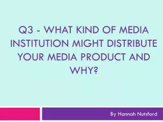 Q3 - What kind of media institution might distribute your media product and why?