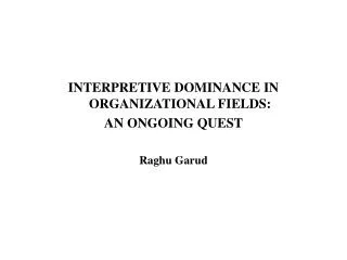 INTERPRETIVE DOMINANCE IN ORGANIZATIONAL FIELDS: AN ONGOING QUEST Raghu Garud
