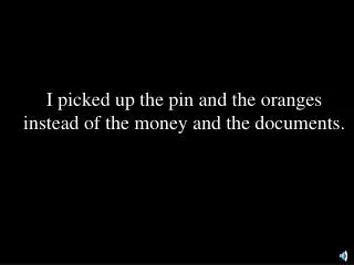 I picked up the pin and the oranges instead of the money and the documents.