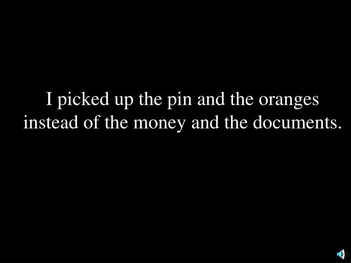 i picked up the pin and the oranges instead of the money and the documents