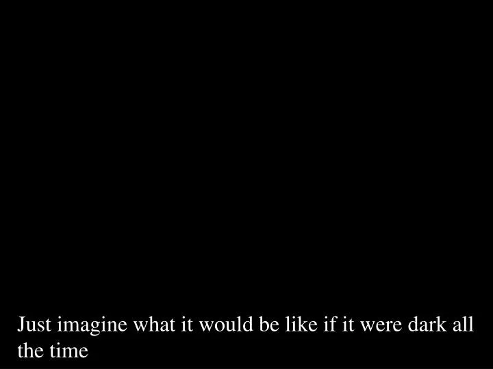 just imagine what it would be like if it were dark all the time