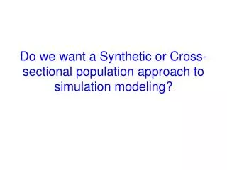 Do we want a Synthetic or Cross-sectional population approach to simulation modeling?