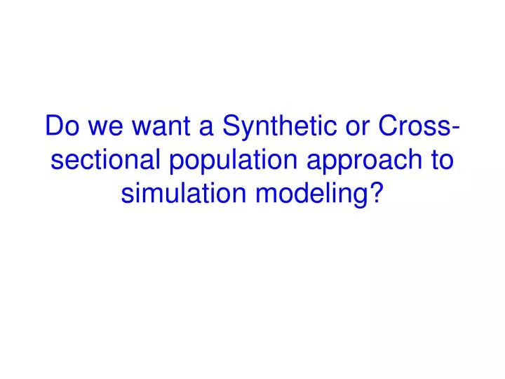 do we want a synthetic or cross sectional population approach to simulation modeling