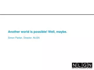 Another world is possible! Well, maybe. Simon Parker, Director, NLGN