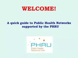 WELCOME! A quick guide to Public Health Networks supported by the PHRU