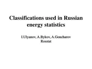 Classifications used in Russia n energy statistics I.Ulyanov, A.Bykov, A.Goncharov Rosstat