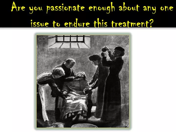 are you passionate enough about any one issue to endure this treatment