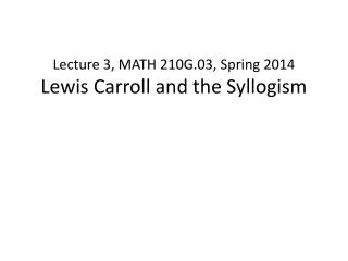 Lecture 3, MATH 210G.03, Spring 2014 Lewis Carroll and the Syllogism
